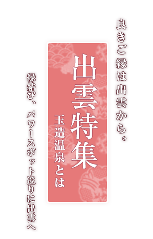 良きご縁は出雲から。出雲特集 玉造温泉とは 縁結び、パワースポット巡りに出雲へ