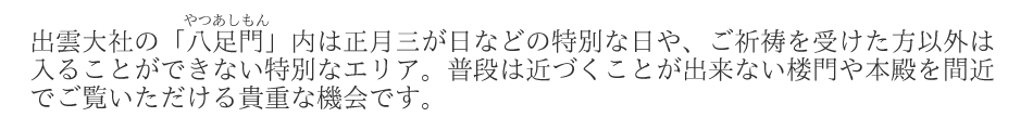 出雲大社の八足門内は正月三が日などの特別な日や、ご祈祷を受けた方以外は入ることができない特別なエリア。普段は近づくことが出来ない楼門や本殿を間近でご覧いただける貴重な機会です。