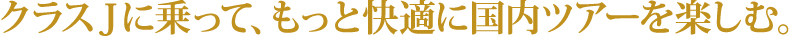 クラスＪに乗って、もっと快適に国内ツアーを楽しむ。 