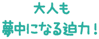 大人も夢中になる迫力！
