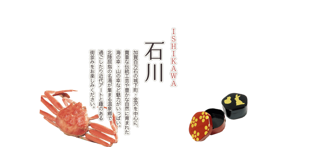 石川 ISHIKAWA 加賀百万石の城下町・金沢を中心に、貴重な伝統工芸や豊かな自然に育まれた海の幸・山の幸など魅力がいっぱい。北陸屈指の名湯が集まる温泉郷で過ごしたり近代アートと趣のある街並みをお楽しみください。