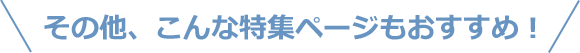 その他、こんな特集ページもおすすめ！