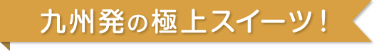 九州発の極上スイーツ！