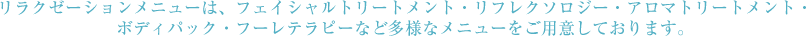 リラクゼーションメニューは、フェイシャルトリートメント・リフレクソロジー・アロマトリートメント・ボディパック・フーレテラピーなど多様なメニューをご用意しております。