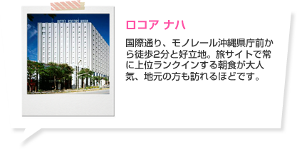 ロコア ナハ 国際通り、モノレール沖縄県庁前から徒歩2分と好立地。旅サイトで常に上位ランクインする朝食が大人気、地元の方も訪れるほどです。 ホテルの詳細はこちら