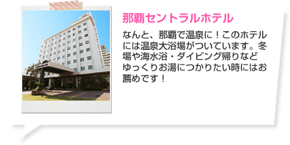 那覇セントラルホテル なんと、那覇で温泉に！このホテルには温泉大浴場がついています。冬場や海水浴・ダイビング帰りなどゆっくりお湯につかりたい時にはお薦めです！ ホテルの詳細はこちら