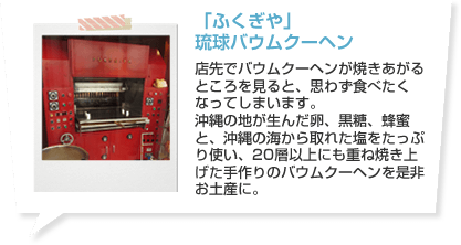 「ふくぎや」琉球バウムクーヘン 店先でバウムクーヘンが焼きあがるところを見ると、思わず食べたくなってしまいます。沖縄の地が生んだ卵、黒糖、蜂蜜と、沖縄の海から取れた塩をたっぷり使い、20層以上にも重ね焼き上げた手作りのバウムクーヘンを是非お土産に。