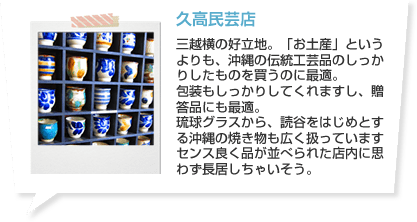 久高民芸店 三越横の好立地。「お土産」というよりも、沖縄の伝統工芸品のしっかりしたものを買うのに最適。包装もしっかりしてくれますし、贈答品にも最適。琉球グラスから、読谷をはじめとする沖縄の焼き物も広く扱っていますセンス良く品が並べられた店内に思わず長居しちゃいそう。