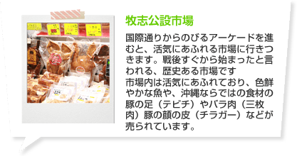 牧志公設市場 国際通りからのびるアーケードを進むと、活気にあふれる市場に行きつきます。戦後すぐから始まったと言われる、歴史ある市場です市場内は活気にあふれており、色鮮やかな魚や、沖縄ならではの食材の豚の足（テビチ）やバラ肉（三枚肉）豚の顔の皮（チラガー）などが売られています。