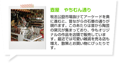 壺屋　やちむん通り 牧志公設市場抜けてアーケードを奥に進むと、昔ながらの石畳の通りが現れます。このあたりは昔から陶芸の窯元が集まっており、今もオリジナルの作品を店頭で販売しています。最近では可愛い雑貨を売る店も増え、散策とお買い物にぴったりです。