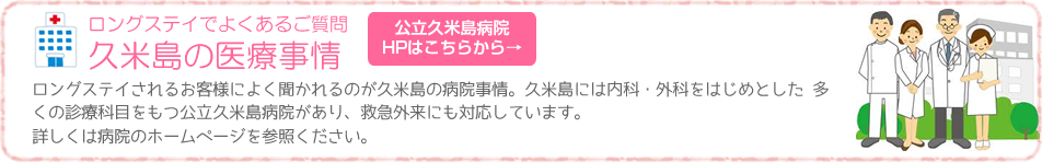 ロングステイでよくあるご質問 ロングステイされるお客様によく聞かれるのが久米島の病院事情。久米島には内科・外科をはじめとした 多くの診療科目をもつ公立久米島病院があり、救急外来にも対応しています。詳しくは病院のホームページを参照ください。