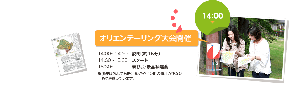 14：00　オリエンテーリング大会開催　14：00～14：30　説明（約15分）14：30～15：30　スタート15：30～　　　　表彰式・景品抽選会※服装は汚れても良く、動きやすい肌の露出が少ない　ものが適しています。
