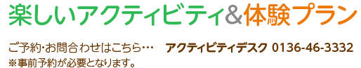 楽しいアクティビティ&体験プラン ご予約・お問合わせはこちら・・・ アクティビティデスク 0136-46-3332※事前予約が必要となります。