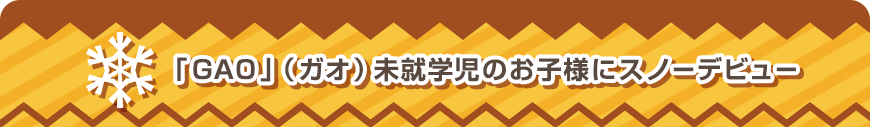 「GAO」（ガオ）未就学児のお子様にスノーデビュー