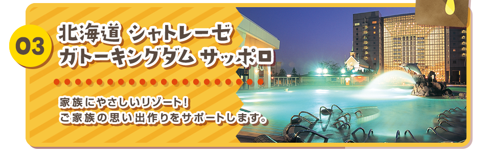 03 北海道 シャトレーゼ ガトーキングダム サッポロ 家族にやさしいリゾート！ご家族の思い出作りをサポートします。