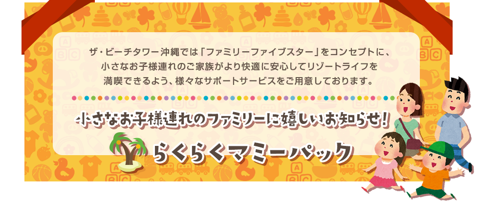 ザ・ビーチタワー沖縄では「ファミリーファイブスター」をコンセプトに、小さなお子様連れのご家族がより快適に安心してリゾートライフを満喫できるよう、様々なサポートサービスをご用意しております。 小さなお子様連れのファミリーに嬉しいお知らせ！ らくらくマミーパック