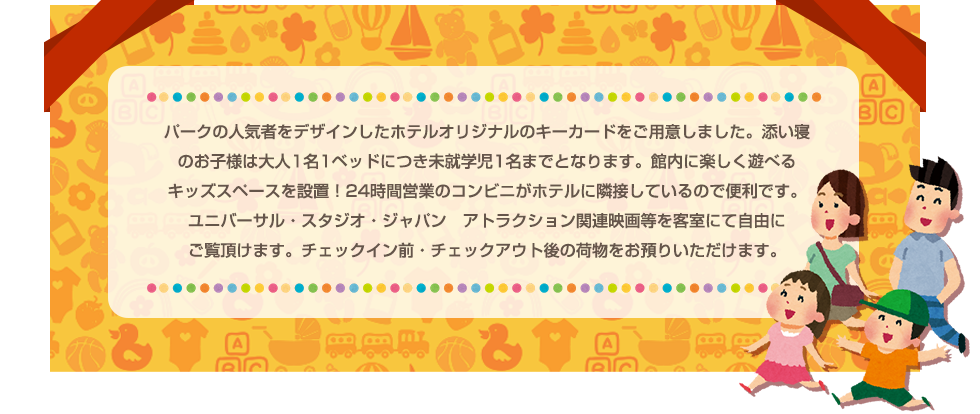 パークの人気者をデザインしたホテルオリジナルのキーカードをご用意しました。添い寝のお子様は大人1名1ベッドにつき未就学児1名までとなります。館内に楽しく遊べるキッズスペースを設置！24時間営業のコンビニがホテルに隣接しているので便利です。ユニバーサル・スタジオ・ジャパン　アトラクション関連映画等を客室にて自由にご覧頂けます。チェックイン前・チェックアウト後の荷物をお預りいただけます。
