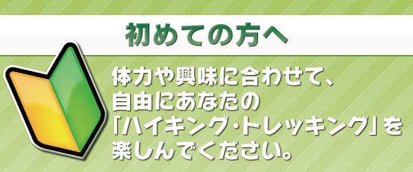 「初めての方へ」体力や興味に合わせて、自由にあなたの「ハイキング・トレッキング」を楽しんでください。