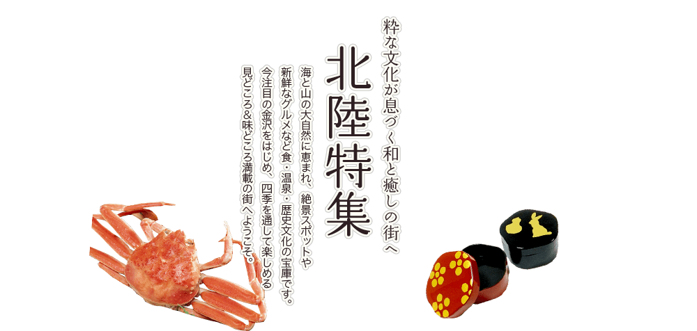 北陸特集 粋な文化が息づく和と癒しの街へ 海と山の大自然に恵まれ、絶景スポットや新鮮なグルメなど食・温泉・歴史文化の宝庫です。今注目の金沢をはじめ、四季を通して楽しめる見どころ&味どころ満載の街へようこそ。