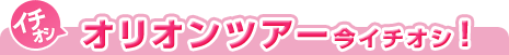 オリオンツアーの今イチオシ！