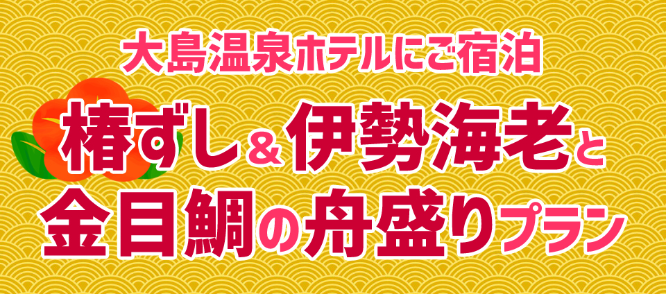 【大島温泉ホテル】
椿ずし＆伊勢海老と金目鯛の舟盛りプラン
