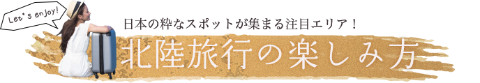 北陸旅行の楽しみ方 日本の粋なスポットが集まる注目エリア！ Let’s enjoy!